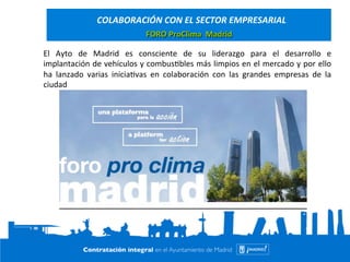 COLABORACIÓN 
CON 
EL 
SECTOR 
EMPRESARIAL 
FORO 
ProClima 
Madrid 
El 
Ayto 
de 
Madrid 
es 
consciente 
de 
su 
liderazgo 
para 
el 
desarrollo 
e 
implantación 
de 
vehículos 
y 
combus=bles 
más 
limpios 
en 
el 
mercado 
y 
por 
ello 
ha 
lanzado 
varias 
inicia=vas 
en 
colaboración 
con 
las 
grandes 
empresas 
de 
la 
ciudad 
 