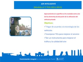 SER 
INTELIGENTE 
(Medida 
nº 
7 
PCA 
2011-­‐2015) 
Aparcamiento 
en 
superficie 
se 
ha 
revelado 
como 
uno 
de 
los 
elementos 
de 
disuasión 
de 
la 
u@lización 
del 
vehículo 
privado 
Obje@vos: 
ü 
Pagar 
de 
acuerdo 
a 
la 
tecnología 
de 
los 
vehículos 
ü Incorporar 
TICs 
para 
mejorar 
el 
servicio 
ü Ser 
un 
instrumento 
para 
mejorar 
el 
tráfico 
y 
la 
calidad 
del 
aire 
 