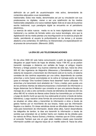 definición de un perfil de usuario/receptor más activo, demandante de
contenidos adecuados a sus necesidades.
tradicionales. Estos new media, denominados así por su vinculación con sus
predecesores no digitales, vienen a ser una redefinición de los medios
tradicionales adaptados a la nueva realidad digital. Este es el caso de la prensa
escrita tradicional, cuyo paradigma digital se encuentra en el periodismo
electrónico,.
La esencia de estos nuevos media no es la mera digitalización del medio
tradicional y su cambio de formato sobre una nueva tecnología, sino que la
digitalización de los media plantea una reconfiguración en la esencia propia del
medio, permitiendo al usuario la profundización en los temas y el acceso
aleatorio a los contenidos. En definitiva, la interactividad y la especialización en
el proceso de comunicación. (Manovich, 2005)
LA ERA DE LAS TELECOMUNICACIONES
En los años 3500 AC solo había comunicación a partir de signos abstractos
dibujados en papel hecho de hojas de árboles; hacia 1184 AC ya se podían
transmitir mensajes a distancia con señales de fuego, el antiguo imperio
Romano y Griego poseían muy buenos sistemas de este tipo, hacia los años
500 AC dos ingenieros de Alejandría (Kleoxenos y Demokleitos) usaban un
sistema de recepción y transmisión de información solo en la noche, el sistema
constaba de dos caminos separados por una colina, dependiendo de cuantas
antorchas y como fueran acomodadas en la colina el mensaje podía ser leído
(para el mensaje “One hundred Cretans have deserted" fueron utilizadas 173
antorchas y la transmisión duró alrededor de 1 hora y media), pero quizás uno
de los primeros intentos de telecomunicaciones o transmisión de información a
largas distancias fue la Maraton que consistía en que una persona llevaba un
mensaje de un sitio a otro corriendo a través de kilómetros de distancia (En los
años 490 AC la victoria de Atenas sobre Grecia fue transmitida por un hombre
y luego de decirlo murió ya que era muy extenuante el correr a través de tantos
kilómetros). Luego nacieron otras formas de comunicación donde las personas
se situaban en sitios altos y transmitían la información a otros a través de
gestos hechos por el movimiento de sus brazos, hasta que las información
llegaba a su destino. En áreas selváticas donde se dificultaba obtener línea de
vista para transmisión de información, desde sitios altos, fueron desarrollados
los telégrafos de tambor, la idea era transmitir la información a través de
sonidos que emanaban de un tambor hecho con madera de los árboles para
los nativos de África, Nueva Guinea y América, mientras que en China usaban
el conocido Tamtam que era un gran plato metálico creado para transmitir
información audible con algunos toque de un martillo sobre él. Hacia los años
 