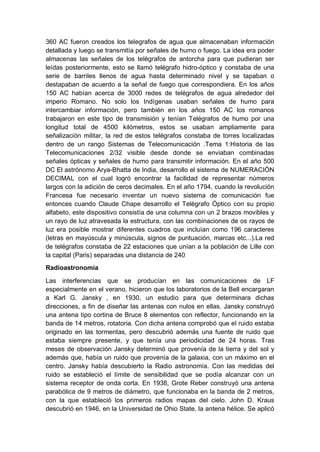 360 AC fueron creados los telegrafos de agua que almacenaban información
detallada y luego se transmitía por señales de humo o fuego. La idea era poder
almacenas las señales de los telégrafos de antorcha para que pudieran ser
leídas posteriormente, esto se llamó telégrafo hidro-óptico y constaba de una
serie de barriles llenos de agua hasta determinado nivel y se tapaban o
destapaban de acuerdo a la señal de fuego que correspondiera. En los años
150 AC habían acerca de 3000 redes de telégrafos de agua alrededor del
imperio Romano. No solo los Indígenas usaban señales de humo para
intercambiar información, pero también en los años 150 AC los romanos
trabajaron en este tipo de transmisión y tenían Telégrafos de humo por una
longitud total de 4500 kilómetros, estos se usaban ampliamente para
señalización militar, la red de estos telégrafos constaba de torres localizadas
dentro de un rango Sistemas de Telecomunicación .Tema 1:Historia de las
Telecomunicaciones 2/32 visible desde donde se enviaban combinadas
señales ópticas y señales de humo para transmitir información. En el año 500
DC El astrónomo Arya-Bhatta de India, desarrollo el sistema de NUMERACIÓN
DECIMAL con el cual logró encontrar la facilidad de representar números
largos con la adición de ceros decimales. En el año 1794, cuando la revolución
Francesa fue necesario inventar un nuevo sistema de comunicación fue
entonces cuando Claude Chape desarrollo el Telégrafo Óptico con su propio
alfabeto, este dispositivo consistía de una columna con un 2 brazos movibles y
un rayo de luz atravesada la estructura, con las combinaciones de os rayos de
luz era posible mostrar diferentes cuadros que incluían como 196 caracteres
(letras en mayúscula y minúscula, signos de puntuación, marcas etc...).La red
de telégrafos constaba de 22 estaciones que unían a la población de Lille con
la capital (Paris) separadas una distancia de 240
Radioastronomía
Las interferencias que se producían en las comunicaciones de LF
especialmente en el verano, hicieron que los laboratorios de la Bell encargaran
a Karl G. Jansky , en 1930, un estudio para que determinara dichas
direcciones, a fin de diseñar las antenas con nulos en ellas. Jansky construyó
una antena tipo cortina de Bruce 8 elementos con reflector, funcionando en la
banda de 14 metros, rotatoria. Con dicha antena comprobó que el ruido estaba
originado en las tormentas, pero descubrió además una fuente de ruido que
estaba siempre presente, y que tenía una periodicidad de 24 horas. Tras
meses de observación Jansky determinó que provenía de la tierra y del sol y
además que, había un ruido que provenía de la galaxia, con un máximo en el
centro. Jansky había descubierto la Radio astronomía. Con las medidas del
ruido se estableció el límite de sensibilidad que se podía alcanzar con un
sistema receptor de onda corta. En 1938, Grote Reber construyó una antena
parabólica de 9 metros de diámetro, que funcionaba en la banda de 2 metros,
con la que estableció los primeros radios mapas del cielo. John D. Kraus
descubrió en 1946, en la Universidad de Ohio State, la antena hélice. Se aplicó
 
