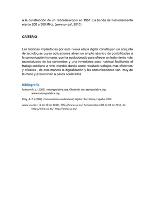 a la construcción de un radiotelescopio en 1951. La banda de funcionamiento
era de 200 a 300 MHz. (www.uv.es/, 2010)
CRITERIO
Las técnicas implantadas por esta nueva etapa digital constituyen un conjunto
de tecnologías cuyas aplicaciones abren un amplio abanico de posibilidades a
la comunicación humana, que ha evolucionado para ofrecer un tratamiento más
especializado de los contenidos y una inmediatez poco habitual facilitando el
trabajo cotidiano a nivel mundial dando como resultado trabajos mas eficientes
y eficaces , de esta manera la digitalización y las comunicaciones van muy de
la mano y evolucionan a pasos acelerados
Bibliografía
Manovich, L. (2005). razonypalabra.org. Obtenido de razonypalabra.org:
www.razonypalabra.org
Roig, A. P. (2005). Comunicacion audiovisual, digital. Barcelona, España: UOC.
www.uv.es/. (12 de 10 de 2010). http://www.uv.es/. Recuperado el 09 de 01 de 2015, de
http://www.uv.es/: http://www.uv.es/
 
