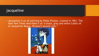 jacqueline
• Jacqueline is an oil painting by Pablo Picasso, created in 1961. The
New York Times described it as "a black, gray and white Cubist oil
of Jacqueline Roque, Picasso’s second wife.“
 