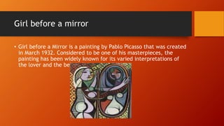 Girl before a mirror
• Girl before a Mirror is a painting by Pablo Picasso that was created
in March 1932. Considered to be one of his masterpieces, the
painting has been widely known for its varied interpretations of
the lover and the beloved.
 