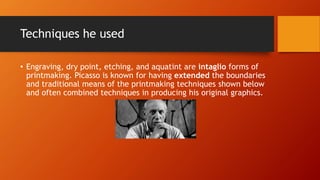 Techniques he used
• Engraving, dry point, etching, and aquatint are intaglio forms of
printmaking. Picasso is known for having extended the boundaries
and traditional means of the printmaking techniques shown below
and often combined techniques in producing his original graphics.
 