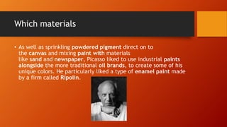 Which materials
• As well as sprinkling powdered pigment direct on to
the canvas and mixing paint with materials
like sand and newspaper, Picasso liked to use industrial paints
alongside the more traditional oil brands, to create some of his
unique colors. He particularly liked a type of enamel paint made
by a firm called Ripolin.
 