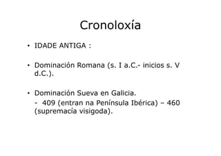 Cronoloxía
• IDADE ANTIGA :
• Dominación Romana (s. I a.C.- inicios s. V
d.C.).
• Dominación Sueva en Galicia.
- 409 (entr...