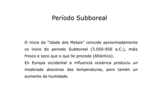 Período Subboreal

O inicio da “Idade dos Metais” coincide aproximadamente
co inicio do periodo Subboreal (3.050-950 a.C.)...