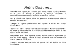 Algúns Obxetivos…
•Fomentar nos rapaces/as o interés polo noso pasado e polo patrimonio
natural,
histórico,
lingüístico,
c...