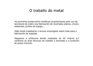 O traballo do metal
•As primeiras produccións metálicas caracterízanse polo uso da
tecnoloxía do cobre coa fabricación de ...
