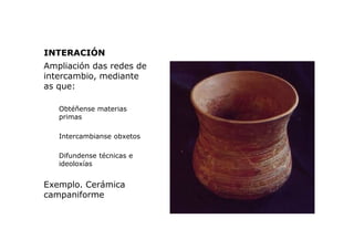 INTERACIÓN
Ampliación das redes de
intercambio, mediante
as que:
Obtéñense materias
primas
Intercambianse obxetos
Difunden...