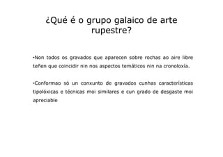 ¿Qué é o grupo galaico de arte
rupestre?
•Non todos os gravados que aparecen sobre rochas ao aire libre
teñen que coincidi...