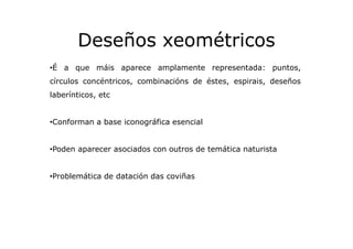 Deseños xeométricos
•É a que máis aparece amplamente representada: puntos,
círculos concéntricos, combinacións de éstes, e...
