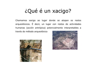 ¿Qué é un xacigo?
Chamamos xacigo ao lugar donde se atopan os restos
arqueolóxicos. É decir, un lugar con restos de activi...
