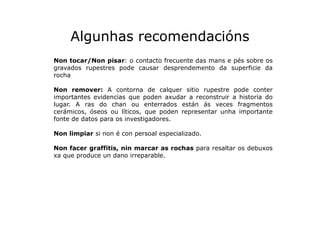Algunhas recomendacións
Non tocar/Non pisar: o contacto frecuente das mans e pés sobre os
gravados rupestres pode causar d...