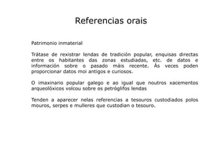 Referencias orais
Patrimonio inmaterial
Trátase de rexistrar lendas de tradición popular, enquisas directas
entre os habit...