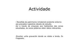 Actividade
• Recollida do patrimonio inmaterial existente entorno
aos gravados rupestres obxeto de estudio.
Así a través d...