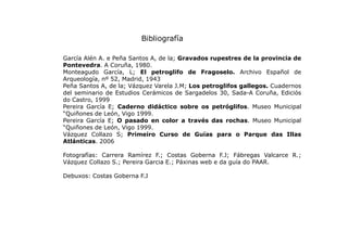 Bibliografía
García Alén A. e Peña Santos A, de la; Gravados rupestres de la provincia de
Pontevedra. A Coruña, 1980.
Mont...