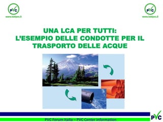 1 
1 
PVC Forum Italia – PVC Center information 
UNA LCA PER TUTTI: 
L’ESEMPIO DELLE CONDOTTE PER IL TRASPORTO DELLE ACQUE  