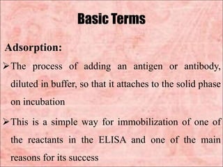 Basic Terms
Adsorption:
The process of adding an antigen or antibody,
diluted in buffer, so that it attaches to the solid phase
on incubation
This is a simple way for immobilization of one of
the reactants in the ELISA and one of the main
reasons for its success
 