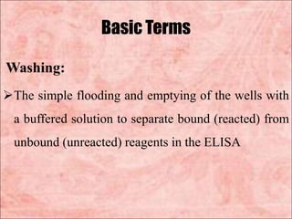 Basic Terms
Washing:
The simple flooding and emptying of the wells with
a buffered solution to separate bound (reacted) from
unbound (unreacted) reagents in the ELISA
 