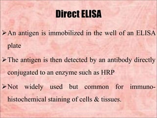 Direct ELISA
An antigen is immobilized in the well of an ELISA
plate
The antigen is then detected by an antibody directly
conjugated to an enzyme such as HRP
Not widely used but common for immuno-
histochemical staining of cells & tissues.
 