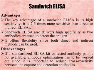 Sandwich ELISA
Advantages
The key advantage of a sandwich ELISA is its high
sensitivity; it is 2-5 times more sensitive than direct or
indirect ELISAs.
Sandwich ELISA also delivers high specificity as two
antibodies are used to detect the antigen.
It offers flexibility since both direct and indirect
methods can be used.
Disadvantages
If a standardized ELISA kit or tested antibody pair is
not available, antibody optimization has to be worked
out since it is important to reduce cross-reactivity
between the capture and detection antibodies.
 