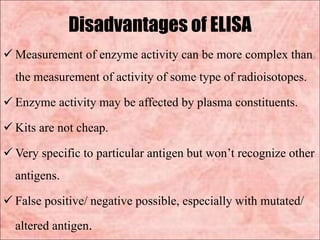 Disadvantages of ELISA
 Measurement of enzyme activity can be more complex than
the measurement of activity of some type of radioisotopes.
 Enzyme activity may be affected by plasma constituents.
 Kits are not cheap.
 Very specific to particular antigen but won’t recognize other
antigens.
 False positive/ negative possible, especially with mutated/
altered antigen.
 