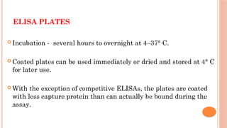 ELISA PLATES
 Incubation - several hours to overnight at 4–37° C.
 Coated plates can be used immediately or dried and stored at 4° C
for later use.
 With the exception of competitive ELISAs, the plates are coated
with less capture protein than can actually be bound during the
assay.
 
