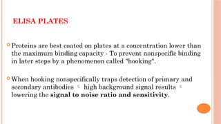 ELISA PLATES
 Proteins are best coated on plates at a concentration lower than
the maximum binding capacity - To prevent nonspecific binding
in later steps by a phenomenon called "hooking".
 When hooking nonspecifically traps detection of primary and
secondary antibodies  high background signal results 
lowering the signal to noise ratio and sensitivity.
 