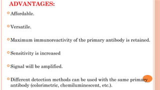 ADVANTAGES:
 Affordable.
 Versatile.
 Maximum immunoreactivity of the primary antibody is retained.
 Sensitivity is increased
 Signal will be amplified.
 Different detection methods can be used with the same primary
antibody (colorimetric, chemiluminescent, etc.).
 