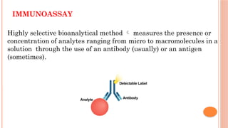 IMMUNOASSAY
Highly selective bioanalytical method  measures the presence or
concentration of analytes ranging from micro to macromolecules in a
solution through the use of an antibody (usually) or an antigen
(sometimes).
 