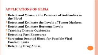 APPLICATIONS OF ELISA
 Detect and Measure the Presence of Antibodies in
the Blood
 Detect and Estimate the Levels of Tumor Markers
 Detect and Estimate Hormone Levels
 Tracking Disease Outbreaks
 Detecting Past Exposures
 Screening Donated Blood for Possible Viral
Contaminants
 Detecting Drug Abuse
 