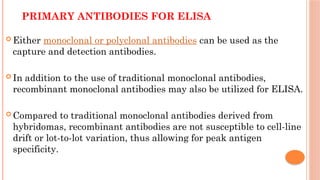 PRIMARY ANTIBODIES FOR ELISA
 Either monoclonal or polyclonal antibodies can be used as the
capture and detection antibodies.
 In addition to the use of traditional monoclonal antibodies,
recombinant monoclonal antibodies may also be utilized for ELISA.
 Compared to traditional monoclonal antibodies derived from
hybridomas, recombinant antibodies are not susceptible to cell-line
drift or lot-to-lot variation, thus allowing for peak antigen
specificity.
 