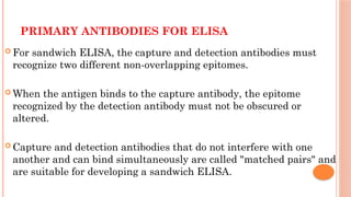 PRIMARY ANTIBODIES FOR ELISA
 For sandwich ELISA, the capture and detection antibodies must
recognize two different non-overlapping epitomes.
 When the antigen binds to the capture antibody, the epitome
recognized by the detection antibody must not be obscured or
altered.
 Capture and detection antibodies that do not interfere with one
another and can bind simultaneously are called "matched pairs" and
are suitable for developing a sandwich ELISA.
 