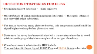 DETECTION STRATEGIES FOR ELISA
 Chemiluminescent detection  more sensitive
 One drawback of using chemiluminescent substrates  the signal intensity
can vary with other substrates.
 For assays requiring many plates to be read, this can present a problem if the
signal begins to decay before plates are read.
 Make sure the assay has been optimized with the substrate in order to avoid
misinterpreting signal-fade in a sample as low antigen abundance.
 Chemiluminescent substrates for HRP include
Thermo Scientific Super Signal ELISA Pico and ELISA Femto substrates.
 