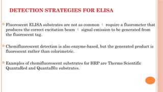 DETECTION STRATEGIES FOR ELISA
 Fluorescent ELISA substrates are not as common  require a fluorometer that
produces the correct excitation beam  signal emission to be generated from
the fluorescent tag.
 Chemifluorescent detection is also enzyme-based, but the generated product is
fluorescent rather than colorimetric.
 Examples of chemifluorescent substrates for HRP are Thermo Scientific
QuantaRed and QuantaBlu substrates.
 
