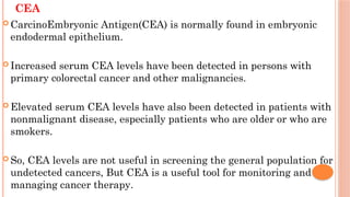CEA
 CarcinoEmbryonic Antigen(CEA) is normally found in embryonic
endodermal epithelium.
 Increased serum CEA levels have been detected in persons with
primary colorectal cancer and other malignancies.
 Elevated serum CEA levels have also been detected in patients with
nonmalignant disease, especially patients who are older or who are
smokers.
 So, CEA levels are not useful in screening the general population for
undetected cancers, But CEA is a useful tool for monitoring and
managing cancer therapy.
 