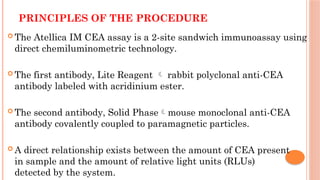 PRINCIPLES OF THE PROCEDURE
 The Atellica IM CEA assay is a 2-site sandwich immunoassay using
direct chemiluminometric technology.
 The first antibody, Lite Reagent  rabbit polyclonal anti-CEA
antibody labeled with acridinium ester.
 The second antibody, Solid Phasemouse monoclonal anti-CEA
antibody covalently coupled to paramagnetic particles.
 A direct relationship exists between the amount of CEA present
in sample and the amount of relative light units (RLUs)
detected by the system.
 