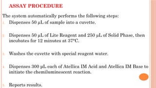 ASSAY PROCEDURE
The system automatically performs the following steps:
1. Dispenses 50 µL of sample into a cuvette.
2. Dispenses 50 µL of Lite Reagent and 250 µL of Solid Phase, then
incubates for 12 minutes at 37°C.
3. Washes the cuvette with special reagent water.
4. Dispenses 300 μL each of Atellica IM Acid and Atellica IM Base to
initiate the chemiluminescent reaction.
5. Reports results.
 