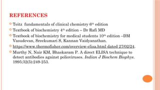 REFERENCES
 Teitz fundamentals of clinical chemistry 6th
edition
 Textbook of biochemistry 4th
edition – Dr Rafi MD
 Textbook of biochemistry for medical students 10th
edition –DM
Vasudevan, Sreekumari S, Kannan Vaidyanathan.
 https://www.thermofisher.com/overview-elisa.html dated 27/02/24.
 Murthy N, Nair KM, Bhaskaram P. A direct ELISA technique to
detect antibodies against polioviruses. Indian J Biochem Biophys.
1995;32(5):249-253.
 
