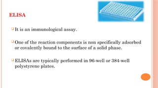 ELISA
 It is an immunological assay.
 One of the reaction components is non specifically adsorbed
or covalently bound to the surface of a solid phase.
 ELISAs are typically performed in 96-well or 384-well
polystyrene plates.
 
