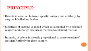 PRINCIPLE:
 Detects interaction between specific antigen and antibody, by
enzyme labelled antibodies.
 Substrate of enzyme is added which gets coupled with coloured
reagent and change colourless reaction to coloured reaction.
 Intensity of colour is directly proportional to concentration of
Antigen/Antibody in given sample.
 