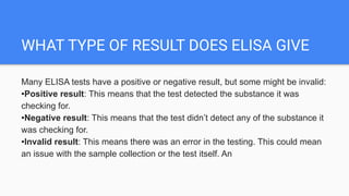 WHAT TYPE OF RESULT DOES ELISA GIVE
Many ELISA tests have a positive or negative result, but some might be invalid:
•Positive result: This means that the test detected the substance it was
checking for.
•Negative result: This means that the test didn’t detect any of the substance it
was checking for.
•Invalid result: This means there was an error in the testing. This could mean
an issue with the sample collection or the test itself. An
 