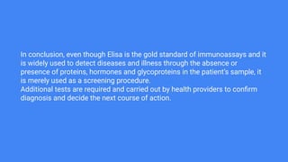 In conclusion, even though Elisa is the gold standard of immunoassays and it
is widely used to detect diseases and illness through the absence or
presence of proteins, hormones and glycoproteins in the patient’s sample, it
is merely used as a screening procedure.
Additional tests are required and carried out by health providers to conﬁrm
diagnosis and decide the next course of action.
 