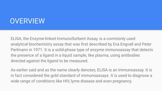 OVERVIEW
ELISA, the Enzyme-linked ImmunoSorbent Assay, is a commonly used
analytical biochemistry assay that was ﬁrst described by Eva Engvall and Peter
Perlmann in 1971. It is a solid-phase type of enzyme immunoassay that detects
the presence of a ligand in a liquid sample, like plasma, using antibodies
directed against the ligand to be measured.
As earlier said and as the name clearly denotes, ELISA is an Immunoassay. It is
in fact considered the gold standard of immunoassays. It is used to diagnose a
wide range of conditions like HIV, lyme disease and even pregnancy.
 
