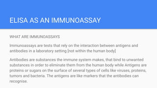 ELISA AS AN IMMUNOASSAY
WHAT ARE IMMUNOASSAYS
Immunoassays are tests that rely on the interaction between antigens and
antibodies in a laboratory setting [not within the human body]
Antibodies are substances the immune system makes, that bind to unwanted
substances in order to eliminate them from the human body while Antigens are
proteins or sugars on the surface of several types of cells like viruses, proteins,
tumors and bacteria. The antigens are like markers that the antibodies can
recognise.
 