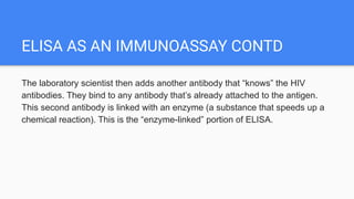 ELISA AS AN IMMUNOASSAY CONTD
The laboratory scientist then adds another antibody that “knows” the HIV
antibodies. They bind to any antibody that’s already attached to the antigen.
This second antibody is linked with an enzyme (a substance that speeds up a
chemical reaction). This is the “enzyme-linked” portion of ELISA.
 