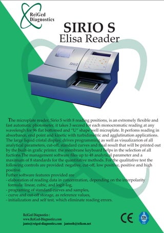 ReiGed
             Diagnostics

                                      SIRIO S
                                  Elisa Reader




 The microplate reader, Sirio S with 8 reading positions, is an extremely ﬂexible and
fast automatic photometer, it takes 3 second for each monocromatic reading at any
wavelengh for 96 ﬂat bottomed and “U” shape well microplate. It perfoms reading in
absorbance, end point and kinetic with turbidimetric and agglutination applications.
The large liquid cristal display, drives programming as well as visualizarion of all
analytical parameters, cut-oﬀ, standard curves and ﬁnal result that will be printed out
by the built-in graﬁc printer. the membrane keyboard helps in the selection of all
fuctions.The management software ﬁles up to 48 analytical parameter and a
maximum of 8 standards for the quantitative methods. For the qualitative test the
following controls are provided: negative, cut-oﬀ, low positive, positive and high
positive.
Futher software features provided are
- elaboration of reading data in concentration, depending on the interpolarity
  formula: linear, cubic, and logit-log,
- programing of standard curves and samples,
- curve and cut-oﬀ storage, as reference values,
- initialization and self test, which eliminate reading errors.


         ReiGed Diagnostics :
         www.ReiGed-Diagnostics.com
         janto@reiged-diagnostics.com jantosth@telkom.net
 