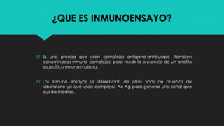 ¿QUE ES INMUNOENSAYO?
 Es una prueba que usan complejos antígeno-anticuerpo (también
denominados inmuno complejos) para m...