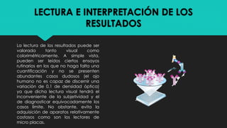 LECTURA E INTERPRETACIÓN DE LOS
RESULTADOS
La lectura de los resultados puede ser
valorada tanto visual como
colorimétricamente. A simple vista,
pueden ser leídos ciertos ensayos
rutinarios en los que no haga falta una
cuantificación y no se presenten
abundantes casos dudosos (el ojo
humano no es capaz de discernir una
variación de 0,1 de densidad óptica)
ya que dicha lectura visual tendrá el
inconveniente de la subjetividad y el
de diagnosticar equivocadamente los
casos límite. No obstante, evita la
adquisición de aparatos relativamente
costosos como son los lectores de
micro placas.
 